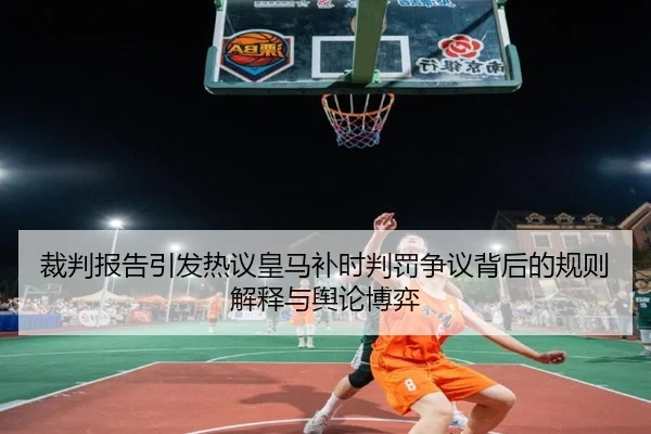 裁判报告引发热议皇马补时判罚争议背后的规则解释与舆论博弈