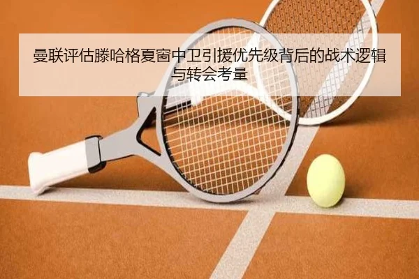 曼联评估滕哈格夏窗中卫引援优先级背后的战术逻辑与转会考量