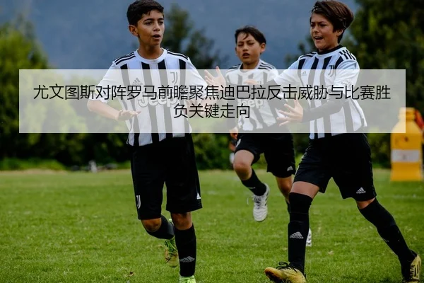 尤文图斯对阵罗马前瞻聚焦迪巴拉反击威胁与比赛胜负关键走向